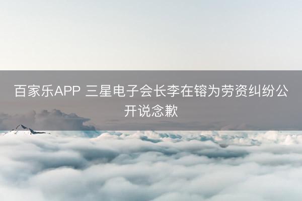 百家乐APP 三星电子会长李在镕为劳资纠纷公开说念歉
