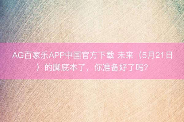 AG百家乐APP中国官方下载 未来（5月21日）的脚底本了，你准备好了吗？