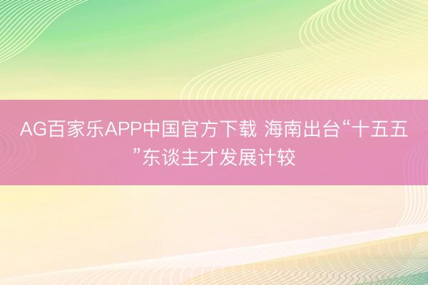 AG百家乐APP中国官方下载 海南出台“十五五”东谈主才发展计较