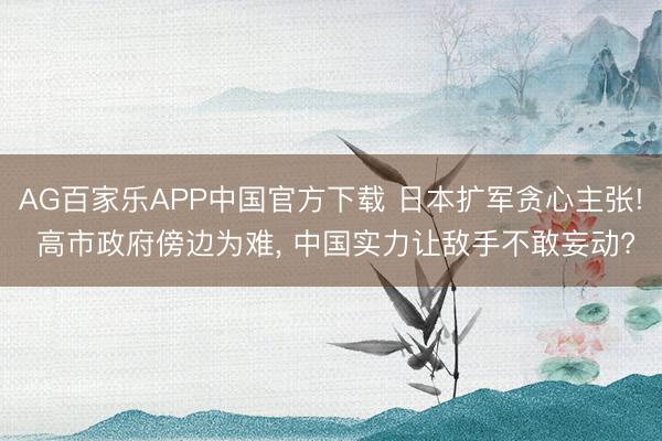AG百家乐APP中国官方下载 日本扩军贪心主张! 高市政府傍边为难, 中国实力让敌手不敢妄动?