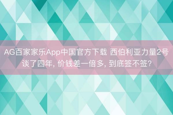 AG百家家乐App中国官方下载 西伯利亚力量2号谈了四年, 价钱差一倍多, 到底签不签?