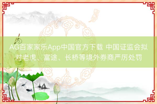 AG百家家乐App中国官方下载 中国证监会拟对老虎、富途、长桥等境外券商严厉处罚