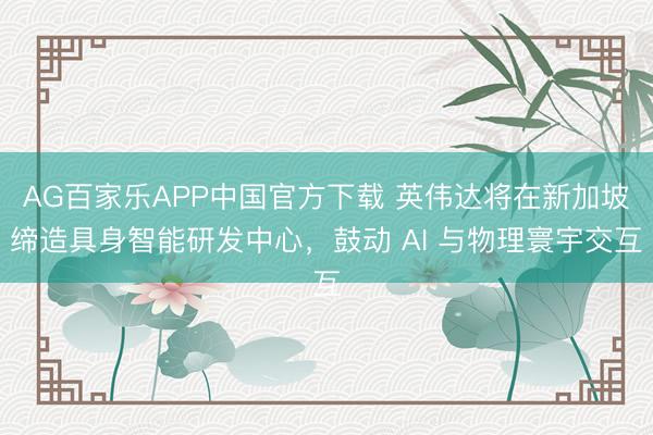 AG百家乐APP中国官方下载 英伟达将在新加坡缔造具身智能研发中心,鼓动 AI 与物理寰宇交互