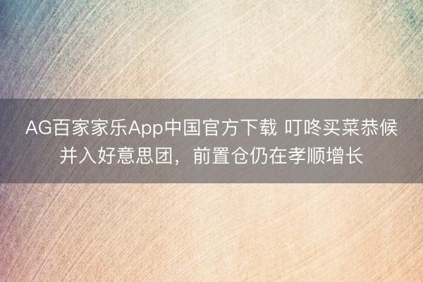 AG百家家乐App中国官方下载 叮咚买菜恭候并入好意思团，前置仓仍在孝顺增长