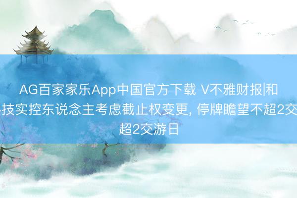 AG百家家乐App中国官方下载 V不雅财报|和仁科技实控东说念主考虑截止权变更, 停牌瞻望不超2交游日