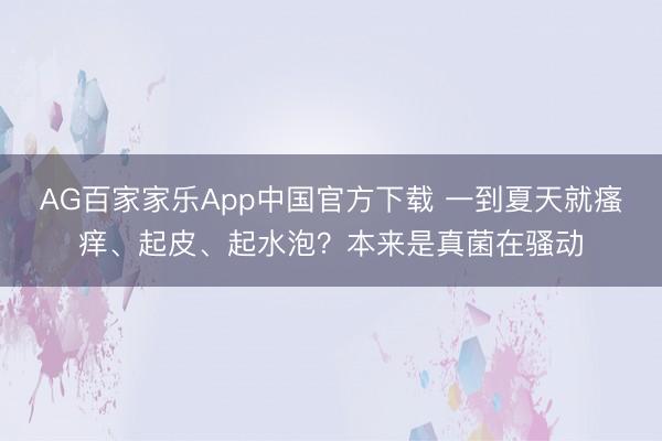 AG百家家乐App中国官方下载 一到夏天就瘙痒、起皮、起水泡？本来是真菌在骚动