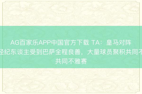 AG百家乐APP中国官方下载 TA:皇马对阵西班经纪东谈主受到巴萨全程良善,大量球员聚积共同不雅赛