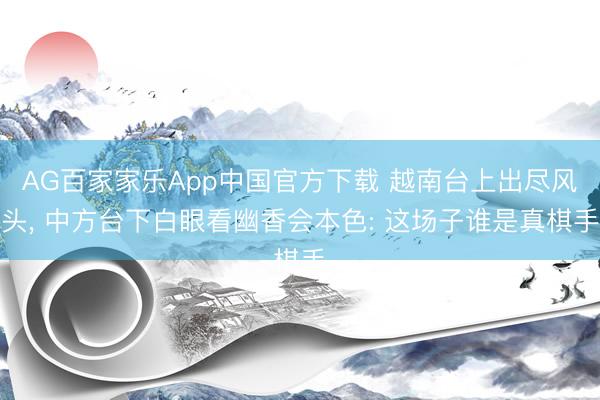 AG百家家乐App中国官方下载 越南台上出尽风头， 中方台下白眼看幽香会本色: 这场子谁是真棋手