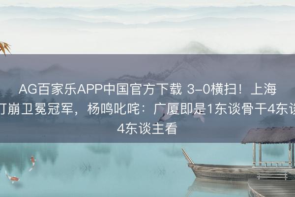 AG百家乐APP中国官方下载 3-0横扫!上海残阵打崩卫冕冠军,杨鸣叱咤:广厦即是1东谈骨干4东谈主看