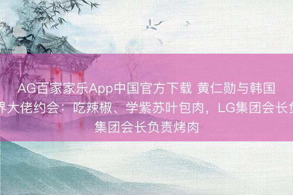 AG百家家乐App中国官方下载 黄仁勋与韩国三名商界大佬约会:吃辣椒、学紫苏叶包肉,LG集团会长负责烤肉