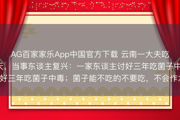 AG百家家乐App中国官方下载 云南一大夫吃“见手青”中毒后昏倒2天，当事东谈主复兴：一家东谈主讨好三年吃菌子中毒；菌子能不吃的不要吃，不会作念的不要吃！