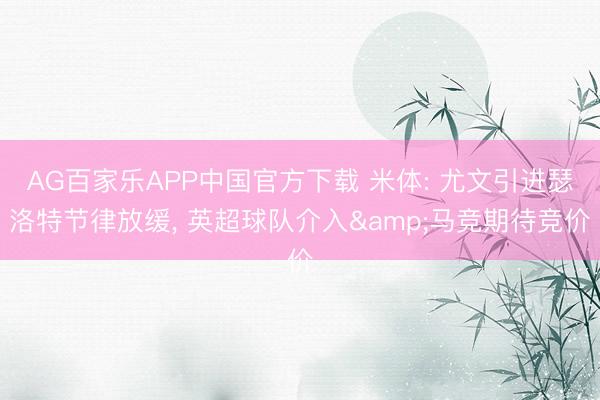 AG百家乐APP中国官方下载 米体: 尤文引进瑟洛特节律放缓, 英超球队介入&马竞期待竞价