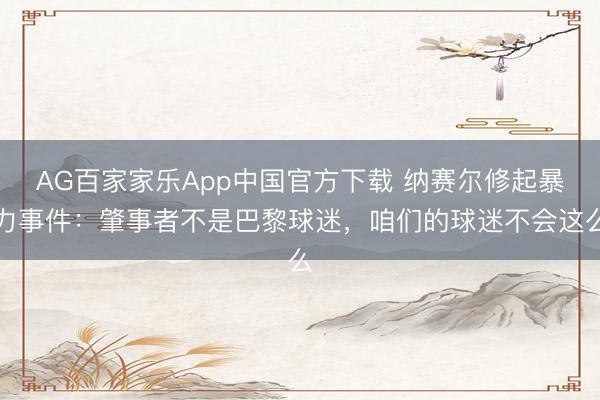 AG百家家乐App中国官方下载 纳赛尔修起暴力事件:肇事者不是巴黎球迷,咱们的球迷不会这么