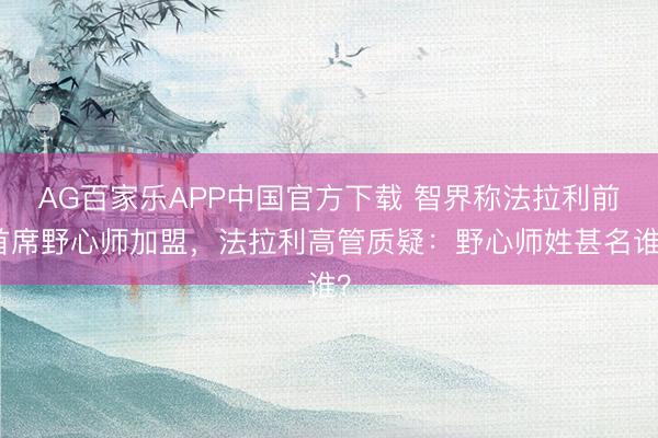 AG百家乐APP中国官方下载 智界称法拉利前首席野心师加盟，法拉利高管质疑：野心师姓甚名谁？