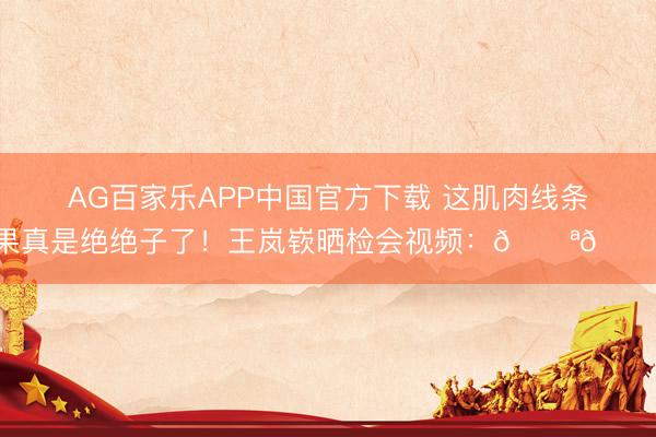 AG百家乐APP中国官方下载 这肌肉线条果真是绝绝子了!王岚嵚晒检会视频:💪💪