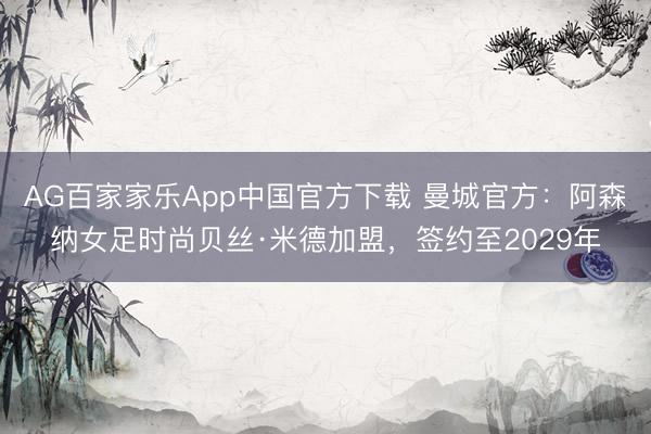 AG百家家乐App中国官方下载 曼城官方：阿森纳女足时尚贝丝·米德加盟，签约至2029年