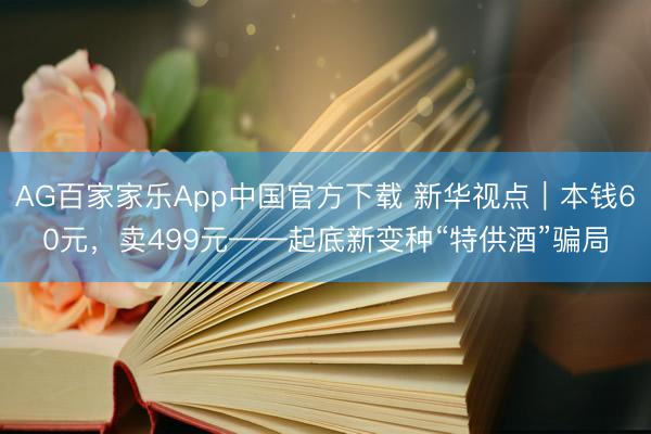AG百家家乐App中国官方下载 新华视点|本钱60元,卖499元——起底新变种“特供酒”骗局