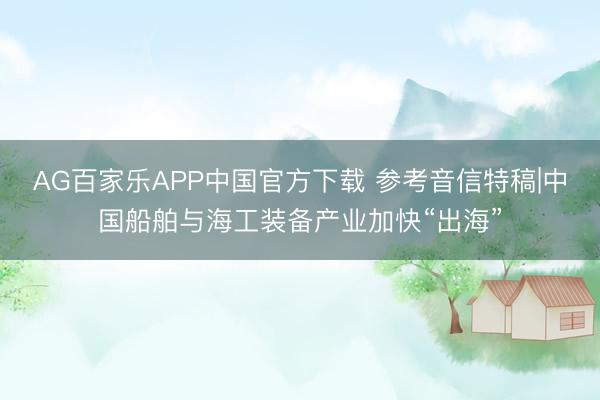 AG百家乐APP中国官方下载 参考音信特稿|中国船舶与海工装备产业加快“出海”