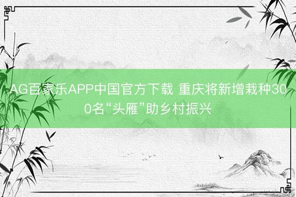 AG百家乐APP中国官方下载 重庆将新增栽种300名“头雁”助乡村振兴