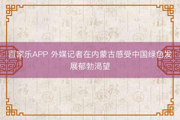 百家乐APP 外媒记者在内蒙古感受中国绿色发展郁勃渴望