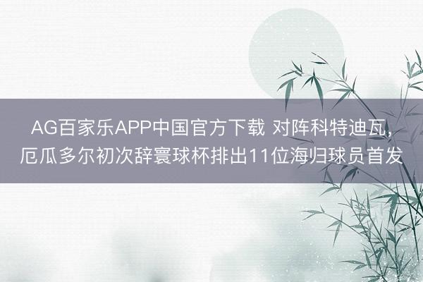 AG百家乐APP中国官方下载 对阵科特迪瓦,厄瓜多尔初次辞寰球杯排出11位海归球员首发