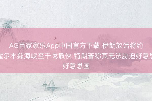 AG百家家乐App中国官方下载 伊朗放话将约束霍尔木兹海峡至干戈散伙 特朗普称其无法胁迫好意思国
