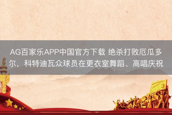 AG百家乐APP中国官方下载 绝杀打败厄瓜多尔，科特迪瓦众球员在更衣室舞蹈、高唱庆祝