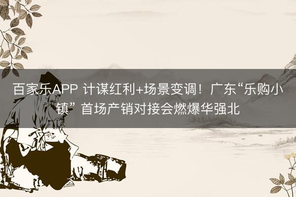 百家乐APP 计谋红利+场景变调！广东“乐购小镇” 首场产销对接会燃爆华强北