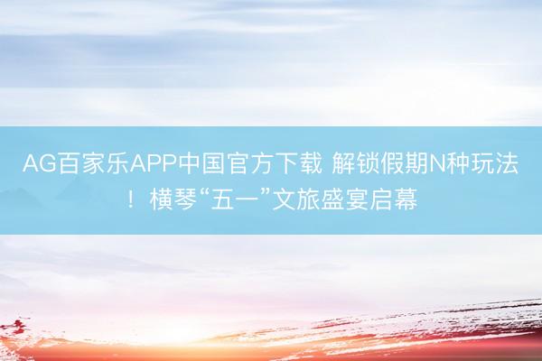 AG百家乐APP中国官方下载 解锁假期N种玩法!横琴“五一”文旅盛宴启幕