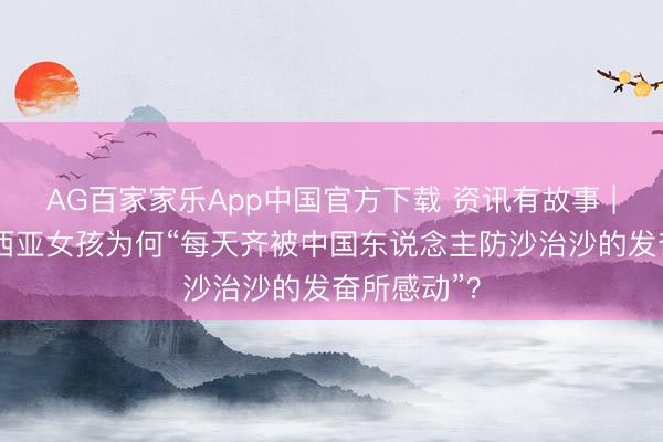 AG百家家乐App中国官方下载 资讯有故事 | 这位马来西亚女孩为何“每天齐被中国东说念主防沙治沙的发奋所感动”?