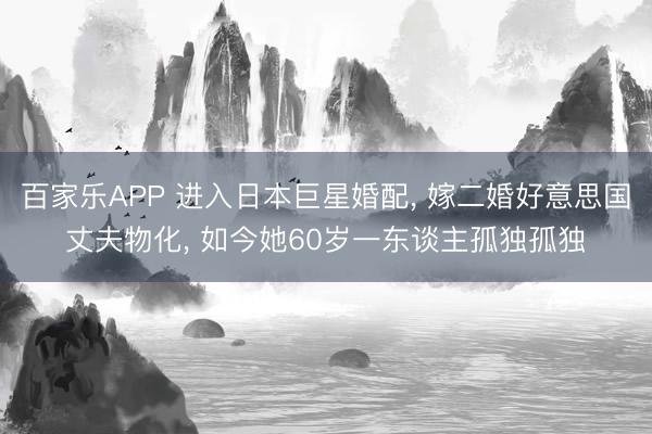 百家乐APP 进入日本巨星婚配, 嫁二婚好意思国丈夫物化, 如今她60岁一东谈主孤独孤独
