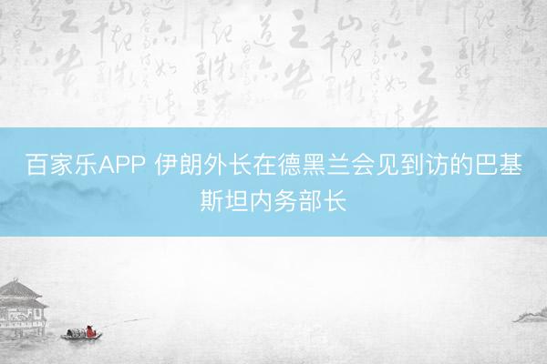 百家乐APP 伊朗外长在德黑兰会见到访的巴基斯坦内务部长