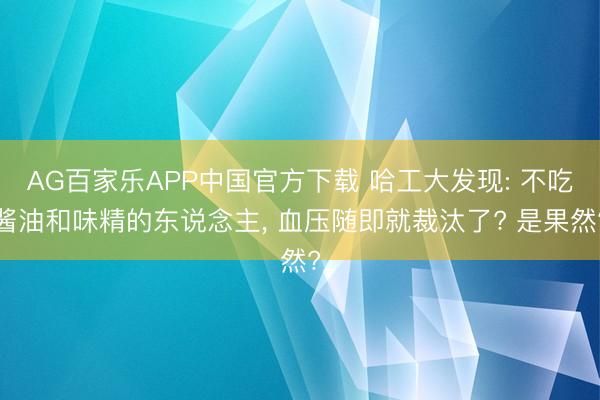 AG百家乐APP中国官方下载 哈工大发现: 不吃酱油和味精的东说念主, 血压随即就裁汰了? 是果然?